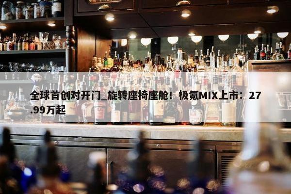 全球首创对开门_旋转座椅座舱！极氪MIX上市：27.99万起