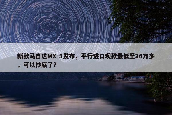 新款马自达MX-5发布，平行进口现款最低至26万多，可以抄底了？