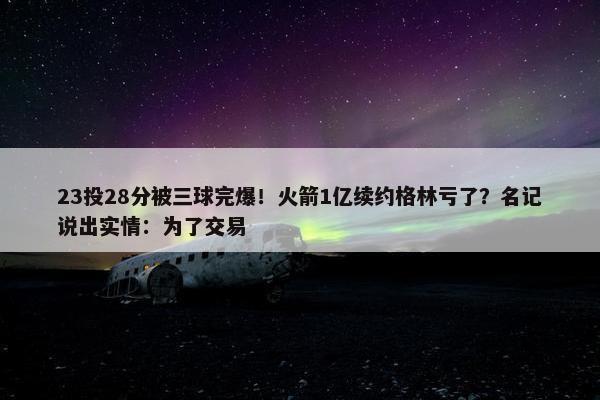 23投28分被三球完爆！火箭1亿续约格林亏了？名记说出实情：为了交易