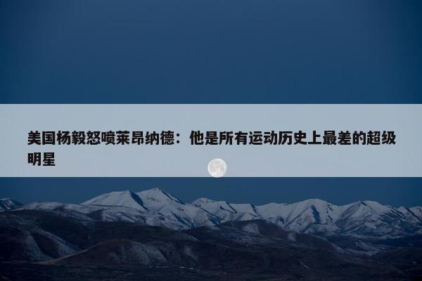 美国杨毅怒喷莱昂纳德：他是所有运动历史上最差的超级明星