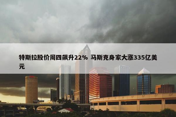 特斯拉股价周四飙升22% 马斯克身家大涨335亿美元