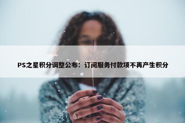 PS之星积分调整公布：订阅服务付款项不再产生积分