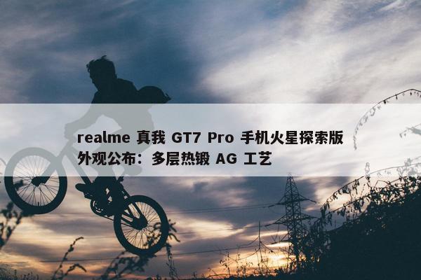 realme 真我 GT7 Pro 手机火星探索版外观公布：多层热锻 AG 工艺