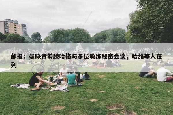 邮报：曼联背着滕哈格与多位教练秘密会谈，哈维等人在列