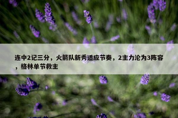 连中2记三分，火箭队新秀适应节奏，2主力沦为3阵容，格林单节救主