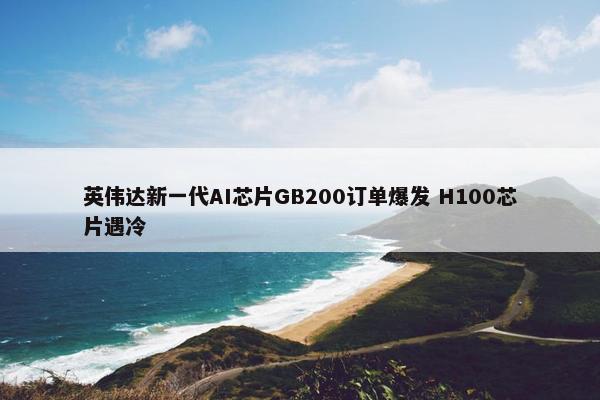 英伟达新一代AI芯片GB200订单爆发 H100芯片遇冷