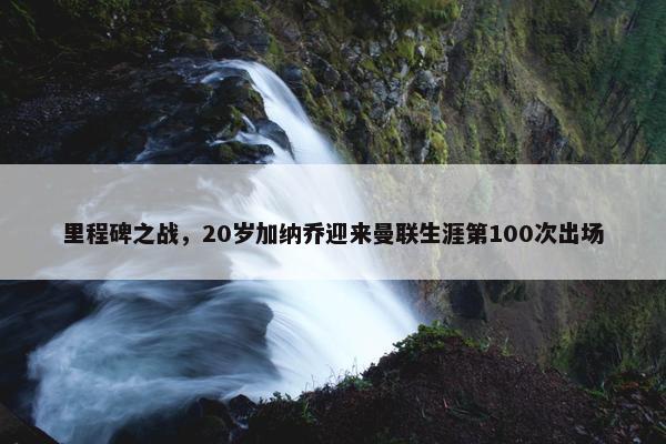 里程碑之战，20岁加纳乔迎来曼联生涯第100次出场