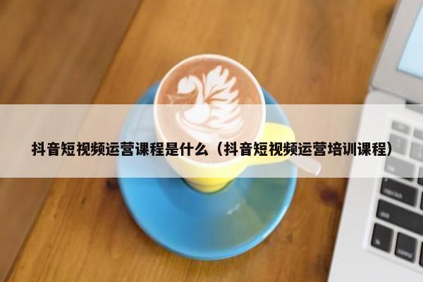 抖音短视频运营课程是什么（抖音短视频运营培训课程）