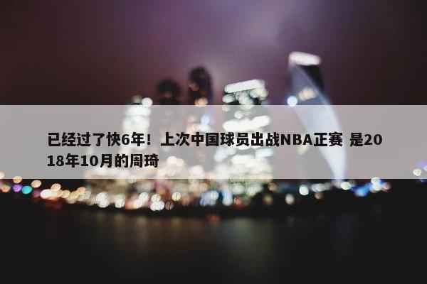 已经过了快6年！上次中国球员出战NBA正赛 是2018年10月的周琦