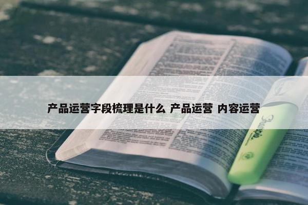 产品运营字段梳理是什么 产品运营 内容运营