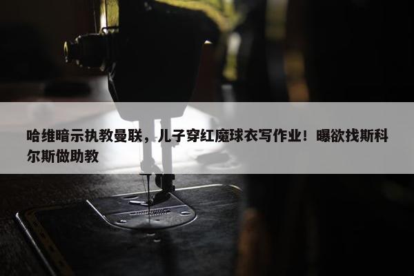 哈维暗示执教曼联，儿子穿红魔球衣写作业！曝欲找斯科尔斯做助教