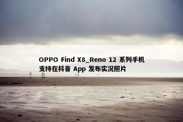 OPPO Find X8_Reno 12 系列手机支持在抖音 App 发布实况照片