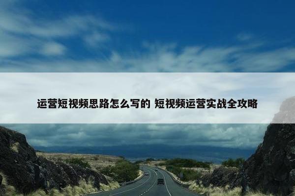 运营短视频思路怎么写的 短视频运营实战全攻略