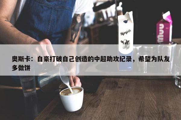 奥斯卡：自豪打破自己创造的中超助攻纪录，希望为队友多做饼