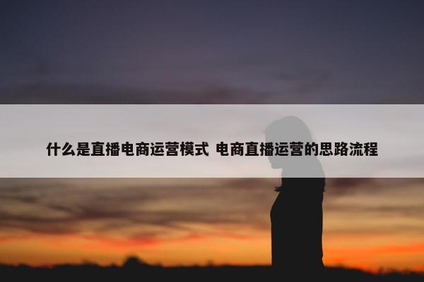 什么是直播电商运营模式 电商直播运营的思路流程