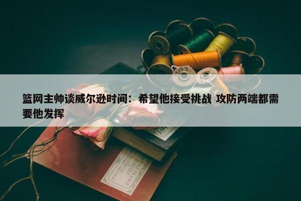 篮网主帅谈威尔逊时间：希望他接受挑战 攻防两端都需要他发挥