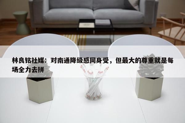 林良铭社媒：对南通降级感同身受，但最大的尊重就是每场全力去拼