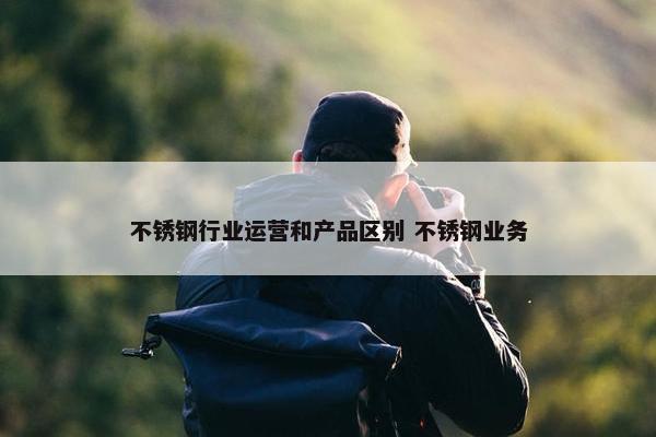 不锈钢行业运营和产品区别 不锈钢业务