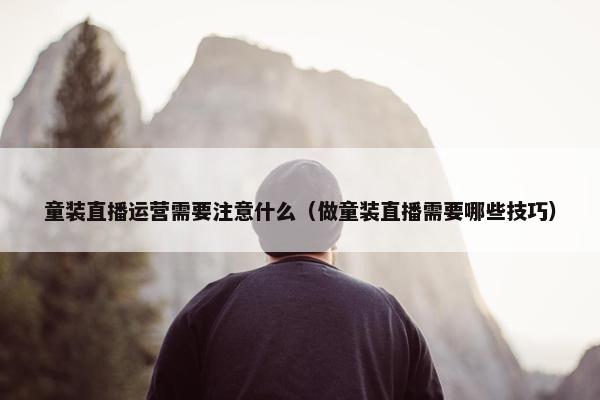 童装直播运营需要注意什么（做童装直播需要哪些技巧）