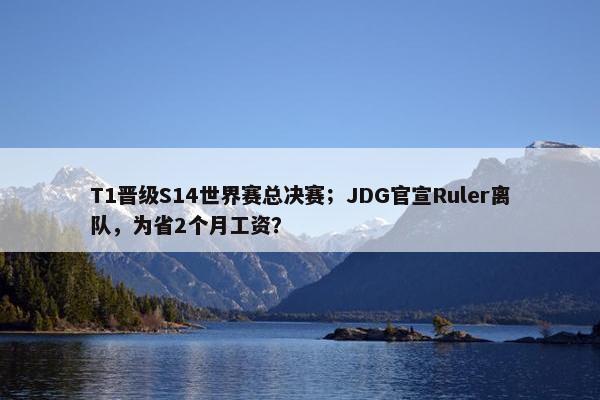 T1晋级S14世界赛总决赛；JDG官宣Ruler离队，为省2个月工资？