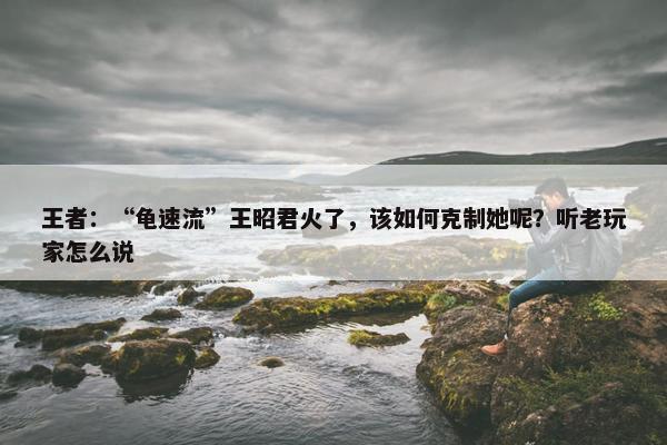 王者：“龟速流”王昭君火了，该如何克制她呢？听老玩家怎么说