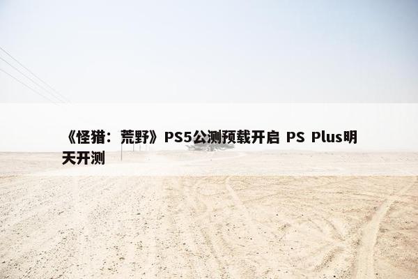 《怪猎：荒野》PS5公测预载开启 PS Plus明天开测