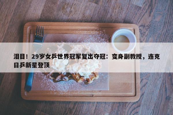 泪目！29岁女乒世界冠军复出夺冠：变身副教授，连克日乒新星登顶