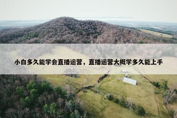 小白多久能学会直播运营，直播运营大概学多久能上手