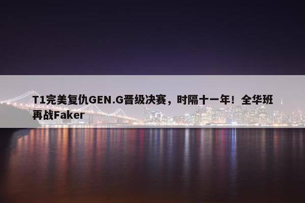 T1完美复仇GEN.G晋级决赛，时隔十一年！全华班再战Faker