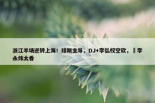 浙江半场逆转上海！琼斯主导，DJ+李弘权空砍，偰李永炜太香