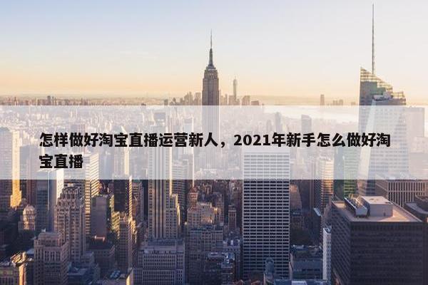 怎样做好淘宝直播运营新人，2021年新手怎么做好淘宝直播