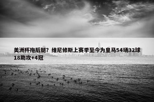 美洲杯拖后腿？维尼修斯上赛季至今为皇马54场32球18助攻+4冠