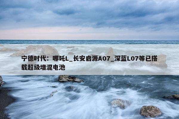 宁德时代：哪吒L_长安启源A07_深蓝L07等已搭载超级增混电池