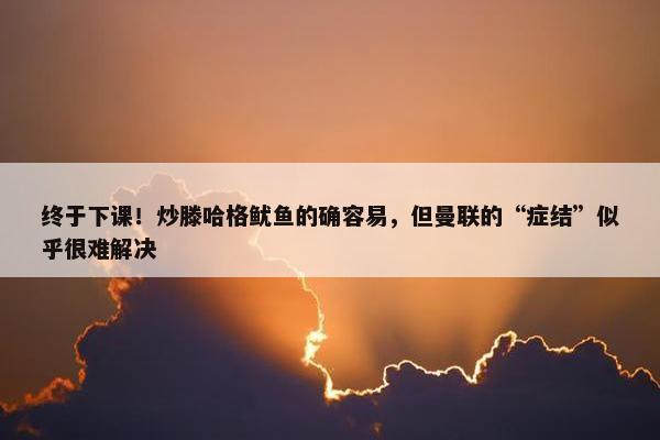 终于下课！炒滕哈格鱿鱼的确容易，但曼联的“症结”似乎很难解决