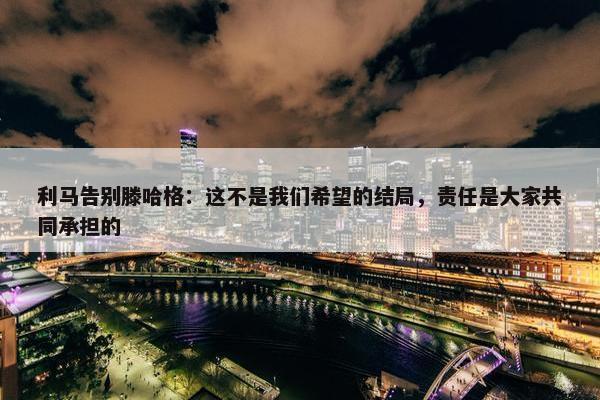 利马告别滕哈格：这不是我们希望的结局，责任是大家共同承担的