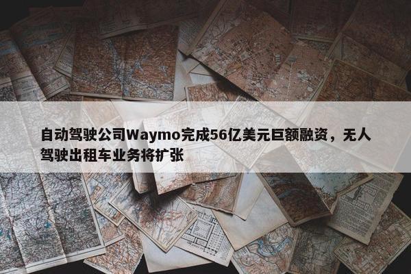 自动驾驶公司Waymo完成56亿美元巨额融资，无人驾驶出租车业务将扩张