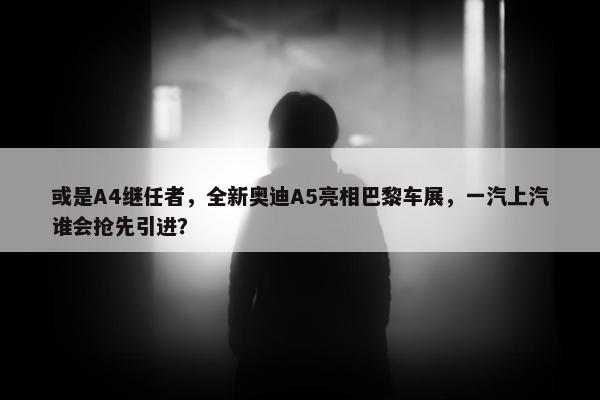 或是A4继任者，全新奥迪A5亮相巴黎车展，一汽上汽谁会抢先引进？