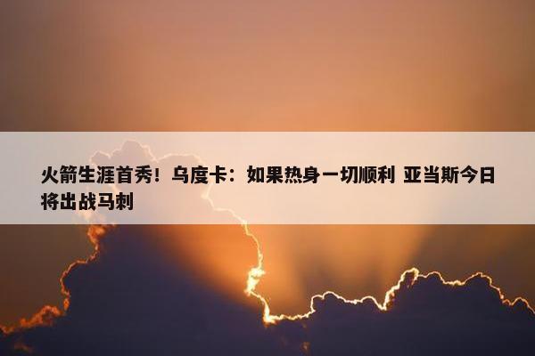 火箭生涯首秀！乌度卡：如果热身一切顺利 亚当斯今日将出战马刺