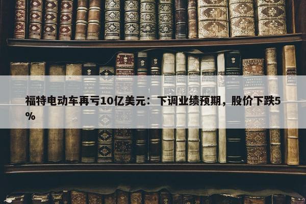 福特电动车再亏10亿美元：下调业绩预期，股价下跌5%