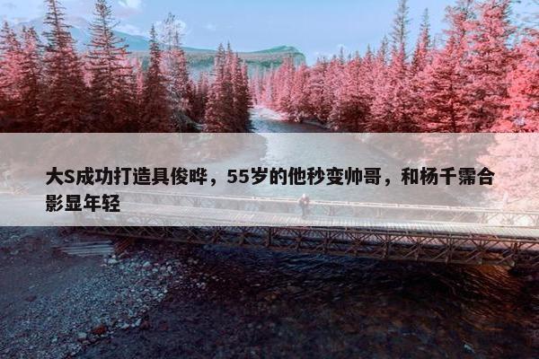 大S成功打造具俊晔，55岁的他秒变帅哥，和杨千霈合影显年轻