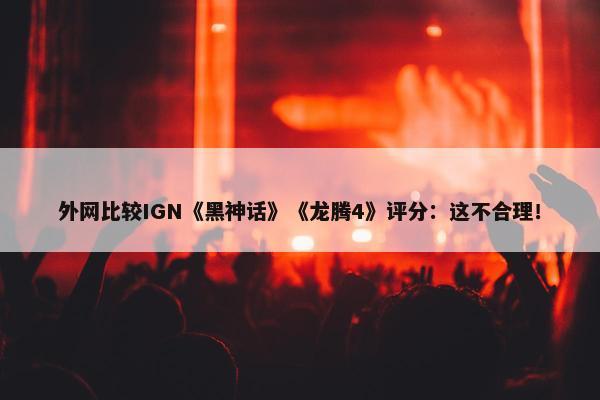 外网比较IGN《黑神话》《龙腾4》评分：这不合理！