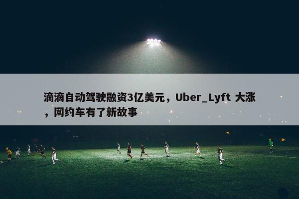 滴滴自动驾驶融资3亿美元，Uber_Lyft 大涨，网约车有了新故事