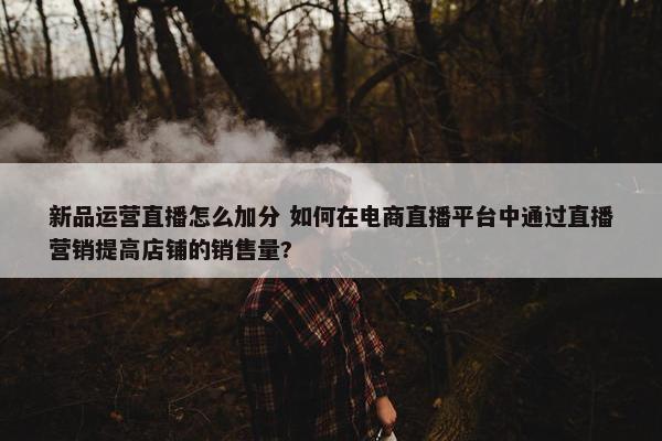 新品运营直播怎么加分 如何在电商直播平台中通过直播营销提高店铺的销售量?