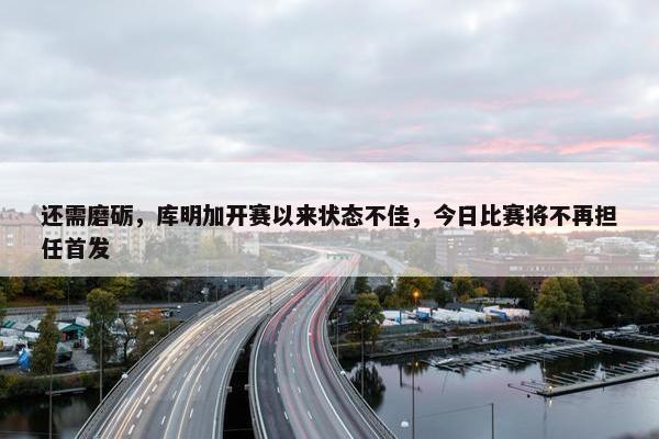 还需磨砺，库明加开赛以来状态不佳，今日比赛将不再担任首发