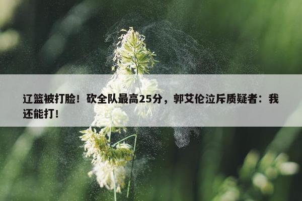 辽篮被打脸！砍全队最高25分，郭艾伦泣斥质疑者：我还能打！