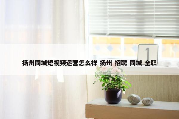 扬州同城短视频运营怎么样 扬州 招聘 同城 全职