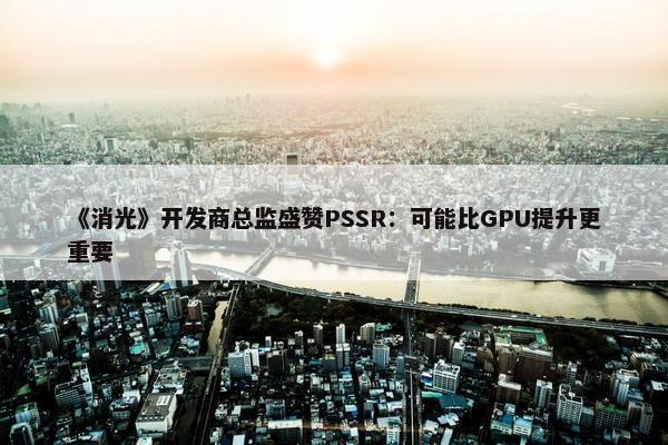 《消光》开发商总监盛赞PSSR：可能比GPU提升更重要