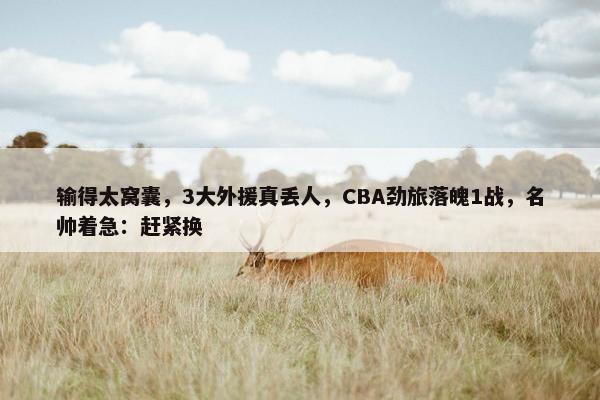 输得太窝囊，3大外援真丢人，CBA劲旅落魄1战，名帅着急：赶紧换