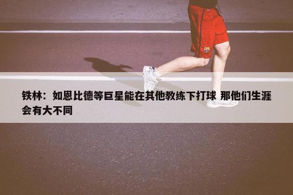 铁林：如恩比德等巨星能在其他教练下打球 那他们生涯会有大不同