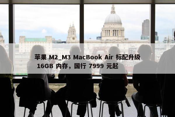 苹果 M2_M3 MacBook Air 标配升级 16GB 内存，国行 7999 元起